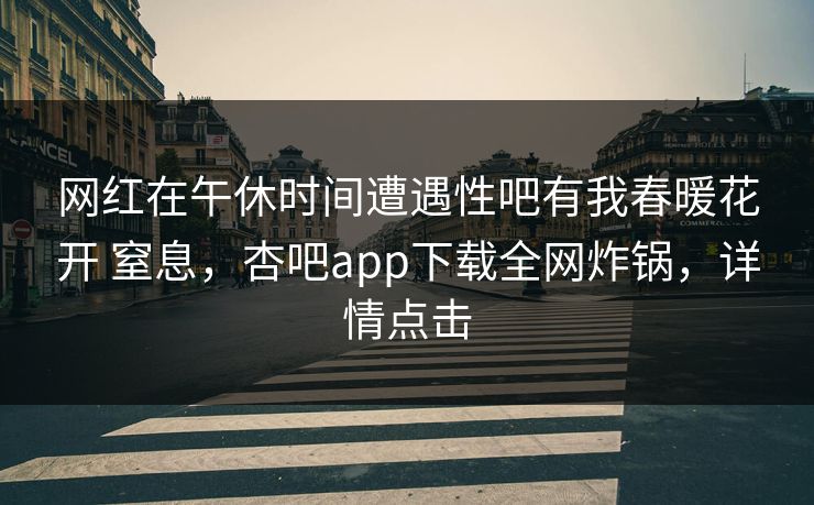 网红在午休时间遭遇性吧有我春暖花开 窒息，杏吧app下载全网炸锅，详情点击
