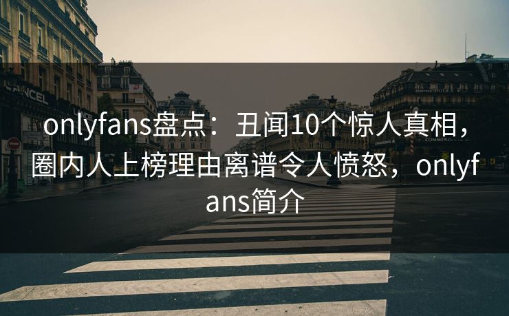 onlyfans盘点：丑闻10个惊人真相，圈内人上榜理由离谱令人愤怒，onlyfans简介