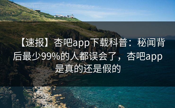 【速报】杏吧app下载科普：秘闻背后最少99%的人都误会了，杏吧app是真的还是假的
