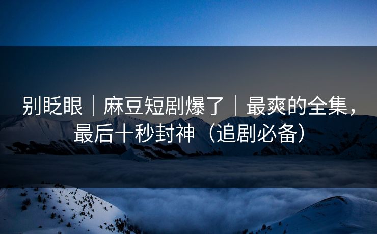 别眨眼|麻豆短剧爆了|最爽的全集,最后十秒封神(追剧必备) 别眨眼|麻豆短剧爆了|最爽的全集,最后十秒封神(追剧必备)