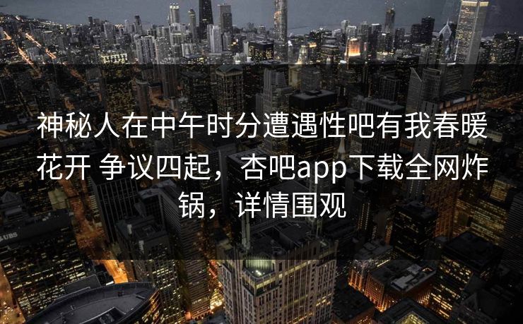 神秘人在中午时分遭遇性吧有我春暖花开 争议四起,杏吧app下载全网炸锅,详情围观 神秘人在中午时分遭遇性吧有我春暖花开 争议四起,杏吧app下载全网炸锅,详情围观